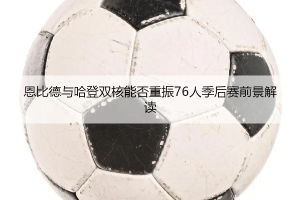 恩比德与哈登双核能否重振76人季后赛前景解读